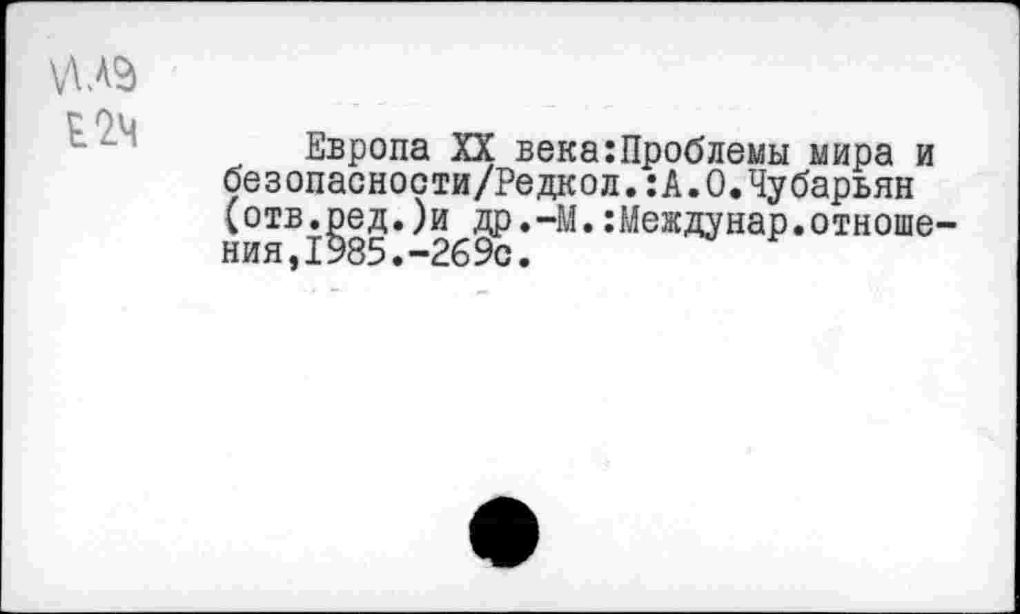 ﻿Европа XX века:Проблемы мира и безопасности/Редкол.:А.0.Чубарьян (отв.ред.)и др.-М.:Междунар.отноше ния,1985.-2б9с.